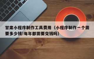 江西甘肃小程序制作工具费用（小程序制作一个需要多少钱!每年都需要交钱吗）