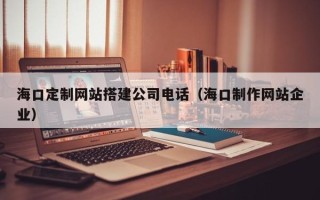 江西海口定制网站搭建公司电话（海口制作网站企业）