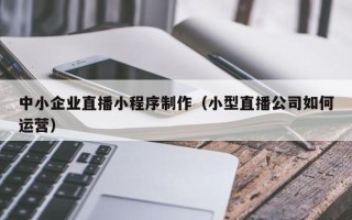 江西中小企业直播小程序制作（小型直播公司如何运营）