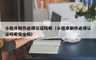 江西小程序制作必须认证吗呢（小程序制作必须认证吗呢安全吗）