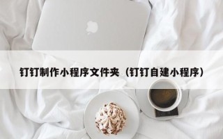 江西钉钉制作小程序文件夹（钉钉自建小程序）