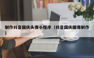 江西制作抖音国庆头像小程序（抖音国庆图像制作）