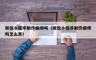 江西微信小程序制作麻烦吗（微信小程序制作麻烦吗怎么弄）