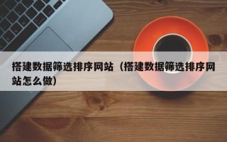 江西搭建数据筛选排序网站（搭建数据筛选排序网站怎么做）