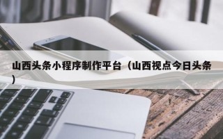 江西山西头条小程序制作平台（山西视点今日头条）